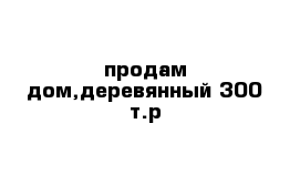 продам дом,деревянный 300 т.р